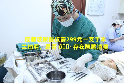 成都玻尿酸仅需299元一支于米兰柏羽，是否 🌷 存在隐藏消费